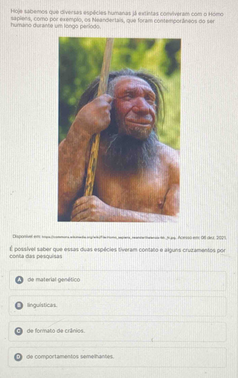 Hoje sabemos que diversas espécies humanas já extintas conviveram com o Homo
sapiens, como por exemplo, os Neandertais, que foram contemporâneos do ser
humano durante um longo período.
Disponível en: https://commons.wakimadia.org/wia/hia:Homs_sapiera_neanderthanaia-Mr._N.pg. Acesso ent 06 dez, 2021.
É possível saber que essas duas espécies tiveram contato e alguns cruzamentos por
conta das pesquisas
de material genético
B linguísticas.
de formato de crânios.
D de comportamentos semelhantes.