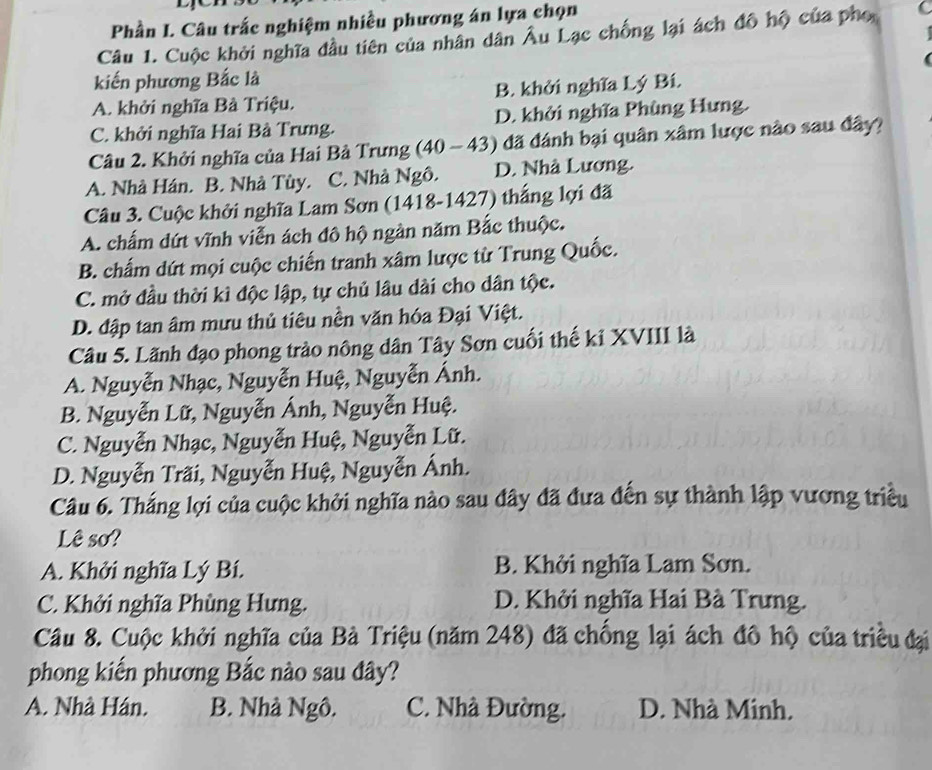 Phần I. Câu trắc nghiệm nhiều phương án lựa chọn
Câu 1. Cuộc khởi nghĩa đầu tiên của nhân dân Âu Lạc chống lại ách đô hộ của pho C
kiến phương Bắc là
A. khởi nghĩa Bà Triệu. B. khởi nghĩa Lý Bí.
C. khởi nghĩa Hai Bà Trưng. D. khởi nghĩa Phùng Hưng.
Câu 2. Khởi nghĩa của Hai Bà Trưng (40 - 43) đã đánh bại quân xâm lược nào sau đây?
A. Nhà Hán. B. Nhà Tùy. C. Nhà Ngô. D. Nhà Lương.
Câu 3. Cuộc khởi nghĩa Lam Sơn (1418-1427) thắng lợi đã
A. chấm dứt vĩnh viễn ách đô hộ ngàn năm Bắc thuộc.
B. chấm dứt mọi cuộc chiến tranh xâm lược từ Trung Quốc.
C. mở đầu thời kì độc lập, tự chủ lâu dài cho dân tộc.
D. đập tan âm mưu thủ tiêu nền văn hóa Đại Việt.
Câu 5. Lãnh đạo phong trào nông dân Tây Sơn cuối thế kỉ XVIII là
A. Nguyễn Nhạc, Nguyễn Huệ, Nguyễn Ánh.
B. Nguyễn Lữ, Nguyễn Ánh, Nguyễn Huệ.
C. Nguyễn Nhạc, Nguyễn Huệ, Nguyễn Lữ.
D. Nguyễn Trãi, Nguyễn Huệ, Nguyễn Ánh.
Câu 6. Thắng lợi của cuộc khởi nghĩa nào sau đây đã đưa đến sự thành lập vương triều
Lê sơ?
A. Khởi nghĩa Lý Bí. B. Khởi nghĩa Lam Sơn.
C. Khởi nghĩa Phùng Hưng. D. Khởi nghĩa Hai Bà Trưng.
Câu 8. Cuộc khởi nghĩa của Bà Triệu (năm 248) đã chống lại ách đô hộ của triều đại
phong kiến phương Bắc nào sau đây?
A. Nhà Hán. B. Nhà Ngô. C. Nhà Đường. D. Nhà Minh.