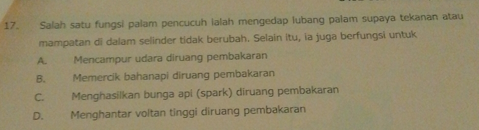 Salah satu fungsi palam pencucuh ialah mengedap lubang palam supaya tekanan atau
mampatan di dalam selinder tidak berubah. Selain itu, ia juga berfungsi untuk
A. Mencampur udara diruang pembakaran
B. Memercik bahanapi diruang pembakaran
C. Menghasilkan bunga api (spark) diruang pembakaran
D. Menghantar voltan tinggi diruang pembakaran