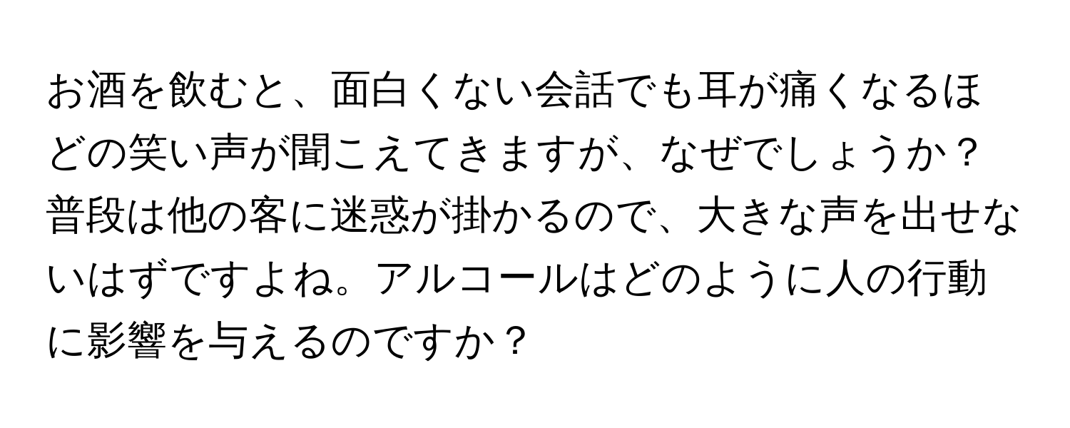 お酒を飲むと、面白くない会話でも耳が痛くなるほどの笑い声が聞こえてきますが、なぜでしょうか？普段は他の客に迷惑が掛かるので、大きな声を出せないはずですよね。アルコールはどのように人の行動に影響を与えるのですか？