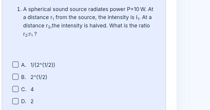 A spherical sound source radiates power P=10W. . At
a distance r_1 from the source, the intensity is l_1. At a
distance r_2 ,the intensity is halved. What is the ratio
r_2:r_1 ?
A. 1/(2^(wedge)(1/2))
B. 2^(wedge)(1/2)
C. 4
D. 2