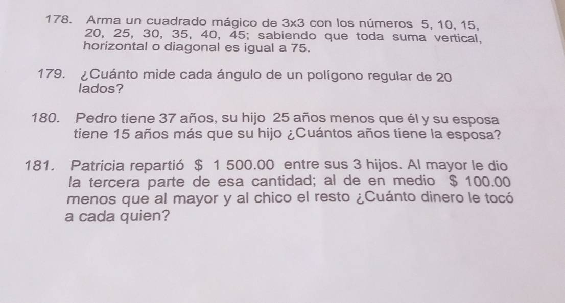 Arma un cuadrado mágico de 3* 3 con los números 5, 10, 15,
20, 25, 30, 35, 40, 45; sabiendo que toda suma vertical, 
horizontal o diagonal es igual a 75. 
179. ¿Cuánto mide cada ángulo de un polígono regular de 20
lados? 
180. Pedro tiene 37 años, su hijo 25 años menos que él y su esposa 
tiene 15 años más que su hijo ¿Cuántos años tiene la esposa? 
181. Patricia repartió $ 1 500.00 entre sus 3 hijos. Al mayor le dio 
la tercera parte de esa cantidad; al de en medio $ 100.00
menos que al mayor y al chico el resto ¿Cuánto dinero le tocó 
a cada quien?