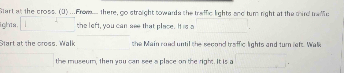 Start at the cross. (0) ...From... there, go straight towards the traffic lights and turn right at the third traffic 
ights. □ the left, you can see that place. It is a □ . 
Start at the cross. Walk □ the Main road until the second traffic lights and turn left. Walk 
□ the museum, then you can see a place on the right. It is a □ .