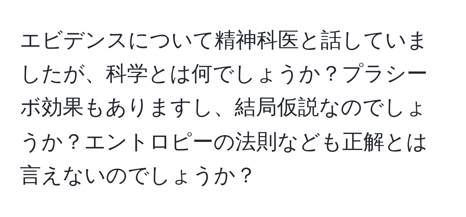 エビデンスについて精神科医と話していましたが、科学とは何でしょうか？プラシーボ効果もありますし、結局仮説なのでしょうか？エントロピーの法則なども正解とは言えないのでしょうか？