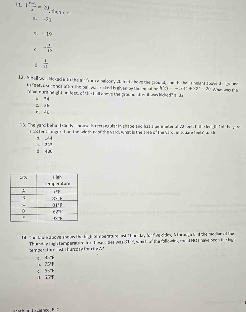 If  (x-1)/x =20 then x=
a. -21
b. -19
C. - 1/19 
d.  1/21 
12. A ball was kicked into the air from a balcony 20 feet above the ground, and the ball’s height above the ground,
in feet, t seconds after the ball was kicked is given by the equation h(t)=-16t^2+32t+20. What was the
maximum height, in feet, of the ball above the ground after it was kicked? a. 32
b. 34
c. 36
d. 40
13. The yard behind Cindy’s house is rectangular in shape and has a perimeter of 72 feet. If the length l of the yard
is 18 feet longer than the width w of the yard, what is the area of the yard, in square feet? a. 36
b. 144
c. 243
d. 486
14. The table above shows the high temperature last Thursday for five cities, A through E. If the median of the
Thursday high temperature for these cities was 81°F , which of the following could NOT have been the high
temperature last Thursday for city A?
a. 85°F
b. 75°F
C. 65°F
d. 55°F
Math and Science. ELC