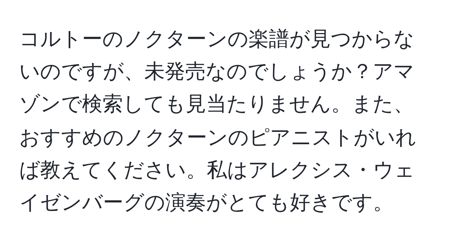 コルトーのノクターンの楽譜が見つからないのですが、未発売なのでしょうか？アマゾンで検索しても見当たりません。また、おすすめのノクターンのピアニストがいれば教えてください。私はアレクシス・ウェイゼンバーグの演奏がとても好きです。