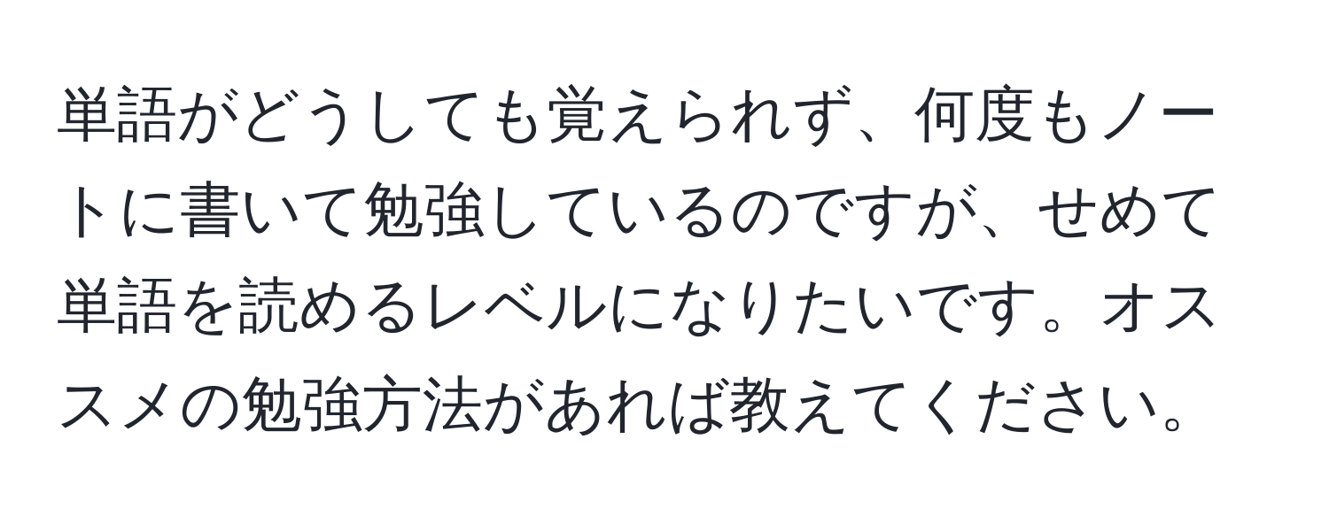 単語がどうしても覚えられず、何度もノートに書いて勉強しているのですが、せめて単語を読めるレベルになりたいです。オススメの勉強方法があれば教えてください。