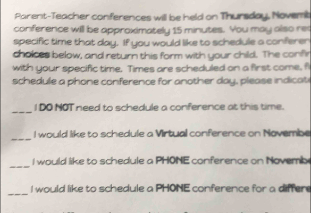 Parent-Teacher conferences will be held on Thursday. Novemb 
conference will be approximately 15 minutes. You may also ret 
specific time that day. If you would like to schedule a conferen 
choices below, and return this form with your child. The confir 
with your specific time. Times are scheduled on a first come, fi 
schedule a phone conference for another day, please indicati 
_ 
I DO NOT need to schedule a conference at this time. 
_ 
I would like to schedule a Virtual conference on Novembe 
_ 
I would like to schedule a PHONE conference on Novemb 
_ 
I would like to schedule a PHONE conference for a differe