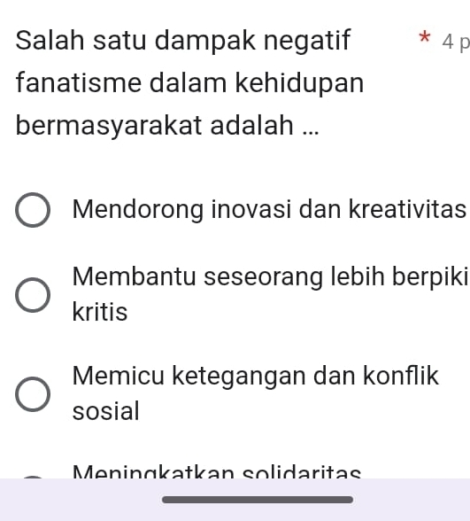 Salah satu dampak negatif * 4 p
fanatisme dalam kehidupan
bermasyarakat adalah ...
Mendorong inovasi dan kreativitas
Membantu seseorang lebih berpiki
kritis
Memicu ketegangan dan konflik
sosial
Meningkatkan solidaritas