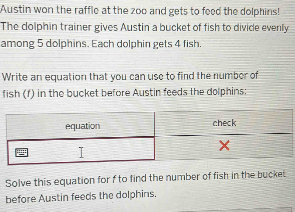 Austin won the raffle at the zoo and gets to feed the dolphins! 
The dolphin trainer gives Austin a bucket of fish to divide evenly 
among 5 dolphins. Each dolphin gets 4 fish. 
Write an equation that you can use to find the number of 
fish (f) in the bucket before Austin feeds the dolphins: 
Solve this equation for f to find the number of fish in the bucket 
before Austin feeds the dolphins.