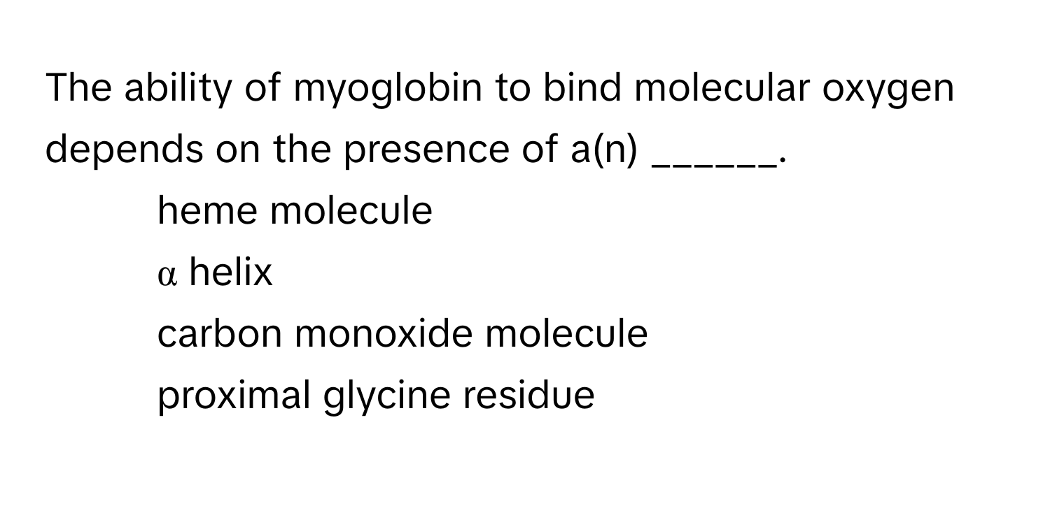 The ability of myoglobin to bind molecular oxygen depends on the presence of a(n) ______. 
* heme molecule
* α helix
* carbon monoxide molecule
* proximal glycine residue