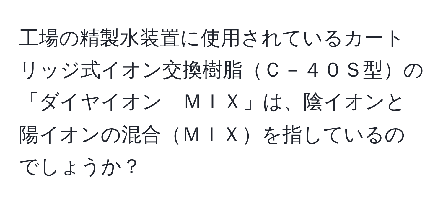 工場の精製水装置に使用されているカートリッジ式イオン交換樹脂Ｃ－４０Ｓ型の「ダイヤイオン　ＭＩＸ」は、陰イオンと陽イオンの混合ＭＩＸを指しているのでしょうか？