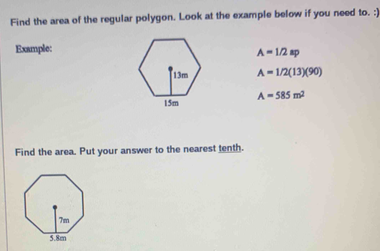 Find the area of the regular polygon. Look at the example below if you need to. :) 
Example:
A=1/2ap
A=1/2(13)(90)
A=585m^2
Find the area. Put your answer to the nearest tenth.