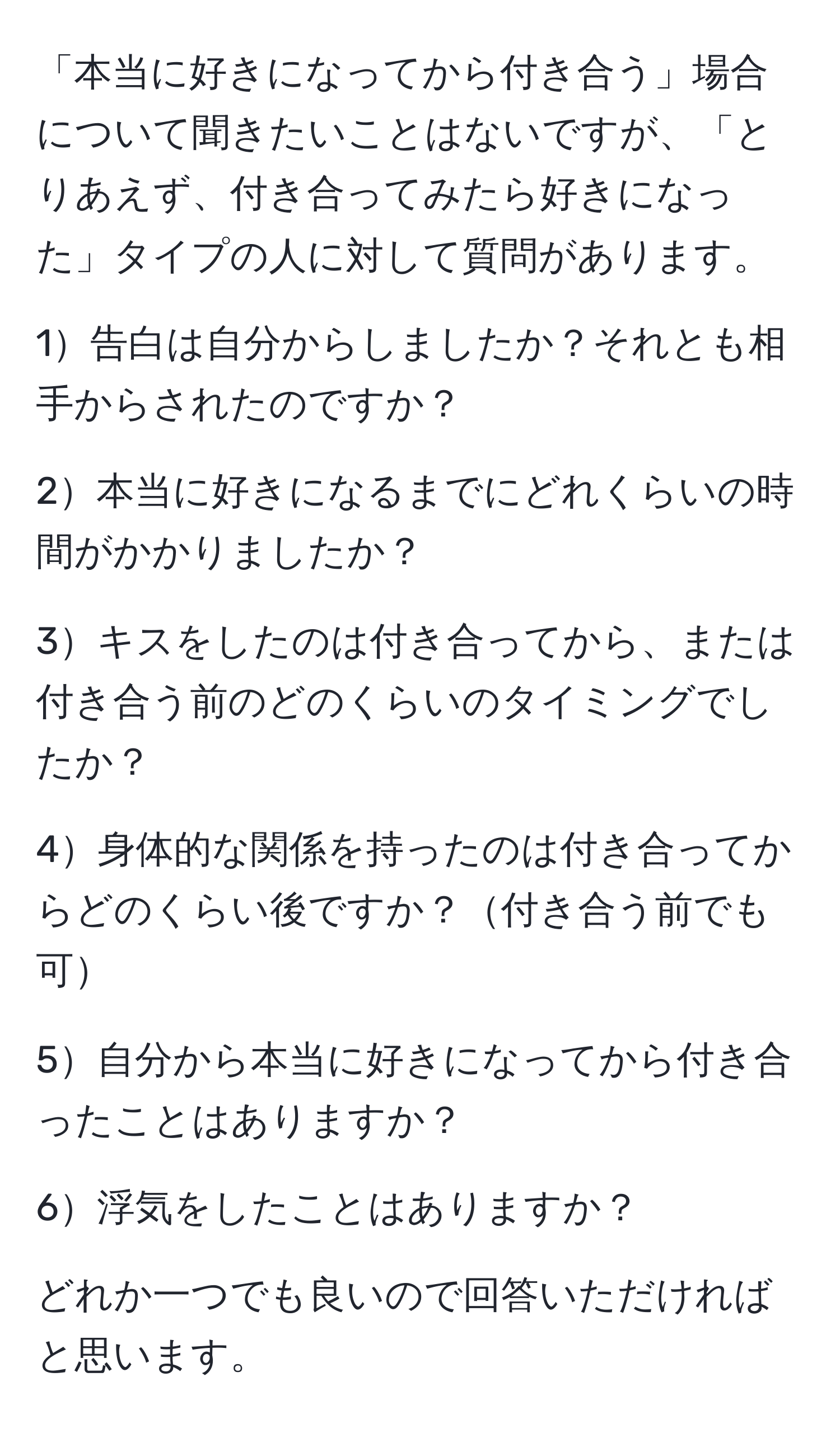 「本当に好きになってから付き合う」場合について聞きたいことはないですが、「とりあえず、付き合ってみたら好きになった」タイプの人に対して質問があります。

1告白は自分からしましたか？それとも相手からされたのですか？

2本当に好きになるまでにどれくらいの時間がかかりましたか？

3キスをしたのは付き合ってから、または付き合う前のどのくらいのタイミングでしたか？

4身体的な関係を持ったのは付き合ってからどのくらい後ですか？付き合う前でも可

5自分から本当に好きになってから付き合ったことはありますか？

6浮気をしたことはありますか？

どれか一つでも良いので回答いただければと思います。