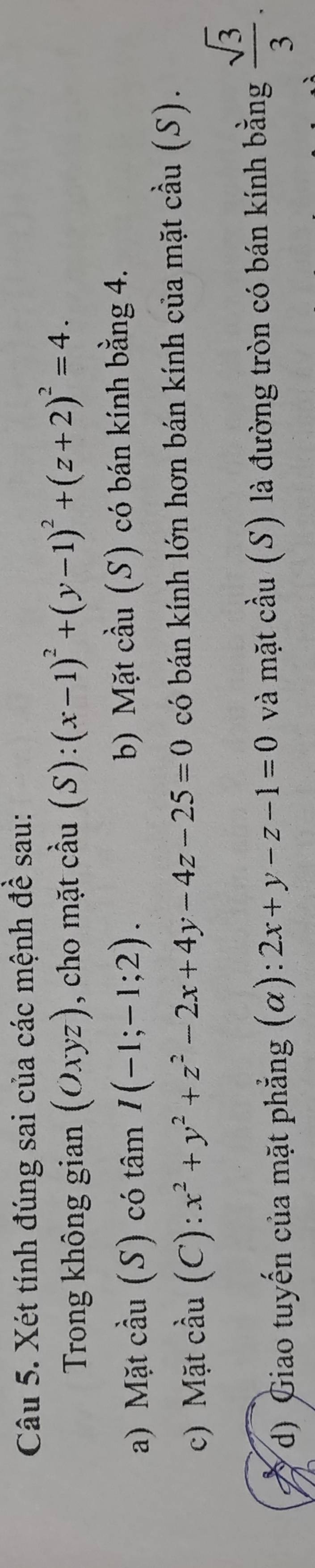 Xét tính đúng sai của các mệnh đề sau: 
Trong không gian (Oxyz) , cho mặt cầu (S): ):(x-1)^2+(y-1)^2+(z+2)^2=4. 
a) Mặt cầu (S) có tâm I(-1;-1;2). b) Mặt cầu (S) có bán kính bằng 4. 
c) Mặt cầu (C): x^2+y^2+z^2-2x+4y-4z-25=0 có bán kính lớn hơn bán kính của mặt cầu (S). 
d) Giao tuyến của mặt phẳng (α): 2x+y-z-1=0 và mặt cầu (S) là đường tròn có bán kính bằng  sqrt(3)/3 .