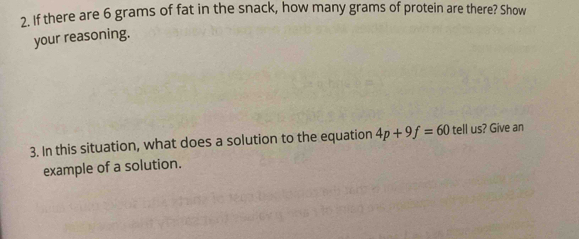 If there are 6 grams of fat in the snack, how many grams of protein are there? Show 
your reasoning. 
3. In this situation, what does a solution to the equation 4p+9f=60 tell us? Give an 
example of a solution.