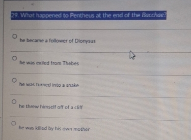 What happened to Pentheus at the end of the Bacchae?
he became a follower of Dionysus
he was exiled from Thebes
he was turned into a snake
he threw himself off of a cliff
he was killed by his own mother