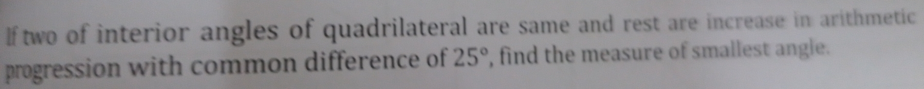 If two of interior angles of quadrilateral are same and rest are increase in arithmetic 
progression with common difference of 25° , find the measure of smallest angle.