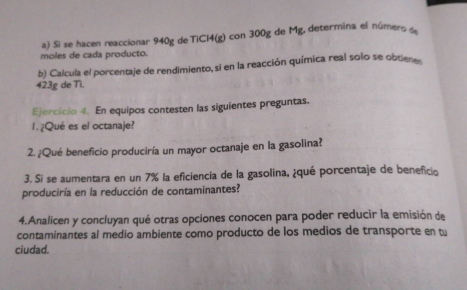 Si se hacen reaccionar 940g de TiCl4(g) con 300g de Mg, determína el número de 
moles de cada producto. 
b) Calcula el porcentaje de rendimiento,si en la reacción química real solo se obtienen
423g de Ti, 
Ejercicio 4. En equipos contesten las siguientes preguntas. 
1. ¿Qué es el octanaje? 
2. ¿Qué beneficio produciría un mayor octanaje en la gasolina? 
3. Si se aumentara en un 7% la eficiencia de la gasolina, ¿qué porcentaje de beneficio 
produciría en la reducción de contaminantes? 
4.Analicen y concluyan qué otras opciones conocen para poder reducir la emisión de 
contaminantes al medio ambiente como producto de los medios de transporte en tu 
ciudad.