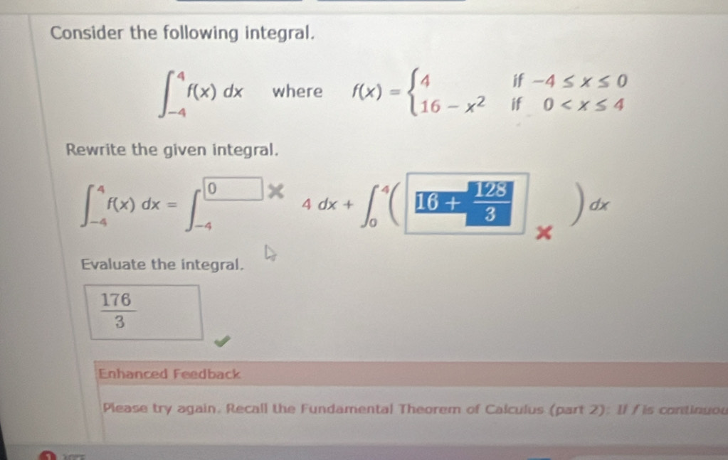 Consider the following integral.
∈t _(-4)^4f(x)dx where f(x)=beginarrayl 4if-4≤ x≤ 0 16-x^2if0
Rewrite the given integral.
∈t _(-4)^4f(x)dx=∈t _(-4)^0xdx+∈t _0^(4([6-frac 825)8]_x)dx
Evaluate the integral.
 176/3 
Enhanced Feedback 
Please try again. Recall the Fundamental Theorem of Calculus (part 2): Il / is continuou