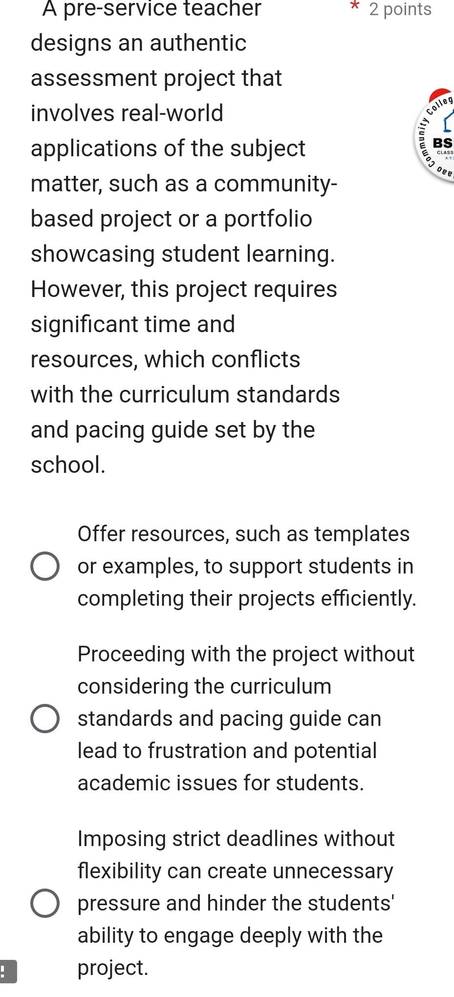 A pre-service teacher 2 points 
designs an authentic 
assessment project that 
involves real-world 
Colleg 
applications of the subject 
C 
oee 
matter, such as a community- 
based project or a portfolio 
showcasing student learning. 
However, this project requires 
significant time and 
resources, which conflicts 
with the curriculum standards 
and pacing guide set by the 
school. 
Offer resources, such as templates 
or examples, to support students in 
completing their projects efficiently. 
Proceeding with the project without 
considering the curriculum 
standards and pacing guide can 
lead to frustration and potential 
academic issues for students. 
Imposing strict deadlines without 
flexibility can create unnecessary 
pressure and hinder the students' 
ability to engage deeply with the 
! project.