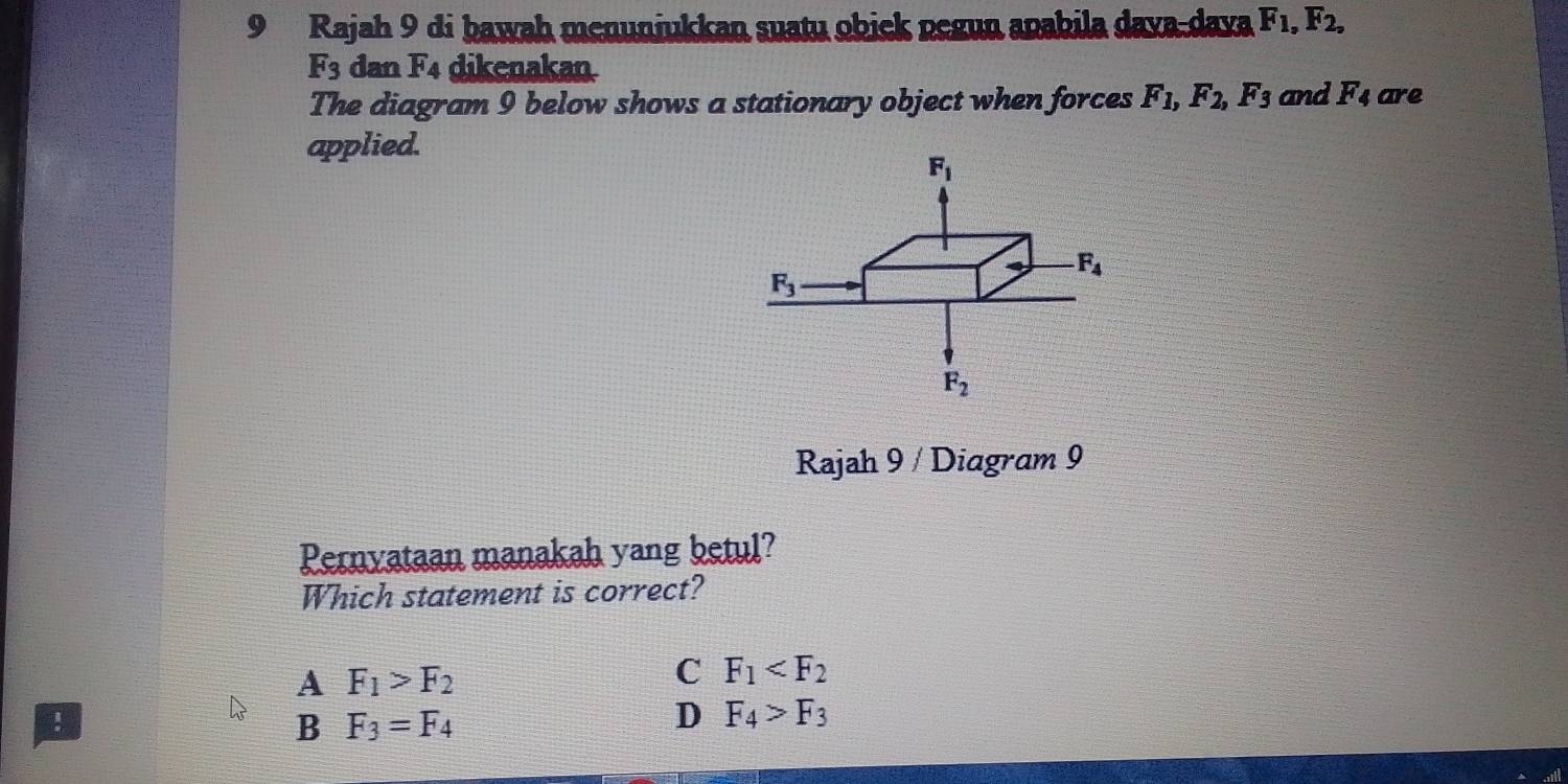 Rajah 9 di bawah menunjukkan suatu obick pegun apabila dava-daya F_1, F_2,
F_3 dan F_4 dikenakan
The diagram 9 below shows a stationary object when forces F_1, F_2, F_3 and F_4 are
applied.
F_1
F_4
F_3
F_2
Rajah 9 / Diagram 9
Pernyataan manakah yang betul?
Which statement is correct?
A F_1>F_2
C F_1 !
B F_3=F_4
D F_4>F_3