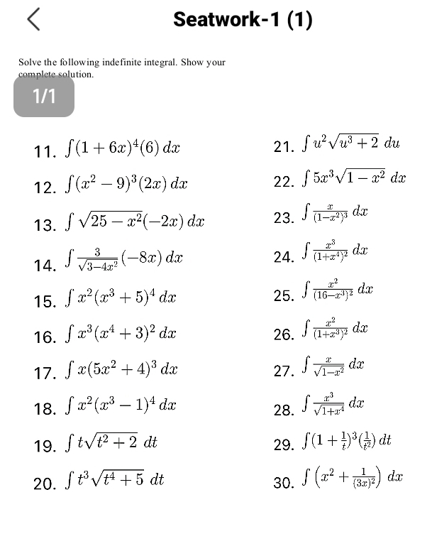 Seatwork-1 (1)
Solve the following indefinite integral. Show your
complete solution.
1/1
11. ∈t (1+6x)^4(6)dx 21. ∈t u^2sqrt(u^3+2)du
12. ∈t (x^2-9)^3(2x)dx 22. ∈t 5x^3sqrt(1-x^2)dx
13. ∈t sqrt(25-x^2)(-2x)dx 23. ∈t frac x(1-x^2)^3dx
14. ∈t  3/sqrt(3-4x^2) (-8x)dx
24. ∈t frac x^3(1+x^4)^2dx
15. ∈t x^2(x^3+5)^4dx
25. ∈t frac x^2(16-x^3)^2dx
16. ∈t x^3(x^4+3)^2dx 26. ∈t frac x^2(1+x^3)^2dx
17. ∈t x(5x^2+4)^3dx 27. ∈t  x/sqrt(1-x^2) dx
18. ∈t x^2(x^3-1)^4dx 28. ∈t  x^3/sqrt(1+x^4) dx
19. ∈t tsqrt(t^2+2)dt 29. ∈t (1+ 1/t )^3( 1/t^2 )dt
20. ∈t t^3sqrt(t^4+5)dt 30. ∈t (x^2+frac 1(3x)^2)dx