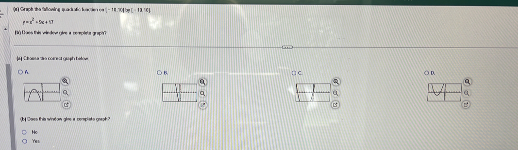 Graph the following quadratic function on [-10,10]by[-10,10]
y=x^2+9x+17
(b) Does this window give a complete graph?
(a) Choose the correct graph below
A. ○ B. ○ c. ○ D.
(b) Does this window give a complete graph?
No
Yes