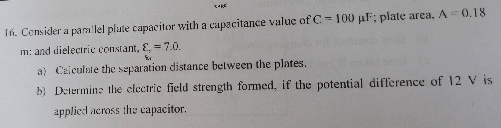 T=RC
16. Consider a parallel plate capacitor with a capacitance value of C=100mu F; plate area, A=0.18
m; and dielectric constant, varepsilon ,=7.0. 
Er 
a) Calculate the separation distance between the plates. 
b) Determine the electric field strength formed, if the potential difference of 12 V is 
applied across the capacitor.