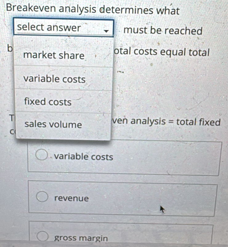 Breakeven analysis determines what
select answer must be reached
b
market share otal costs equal total
variable costs
fixed costs
T
sales volume ven analysis = total fixed
C
variable costs
revenue
gross margin