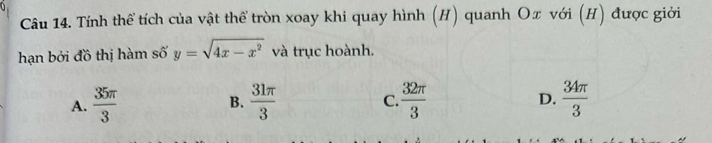 Tính thể tích của vật thể tròn xoay khi quay hình (H) quanh Oπ với (H) được giới
hạn bởi đồ thị hàm số y=sqrt(4x-x^2) và trục hoành.
A.  35π /3   31π /3   32π /3  D.  34π /3 
B.
C.