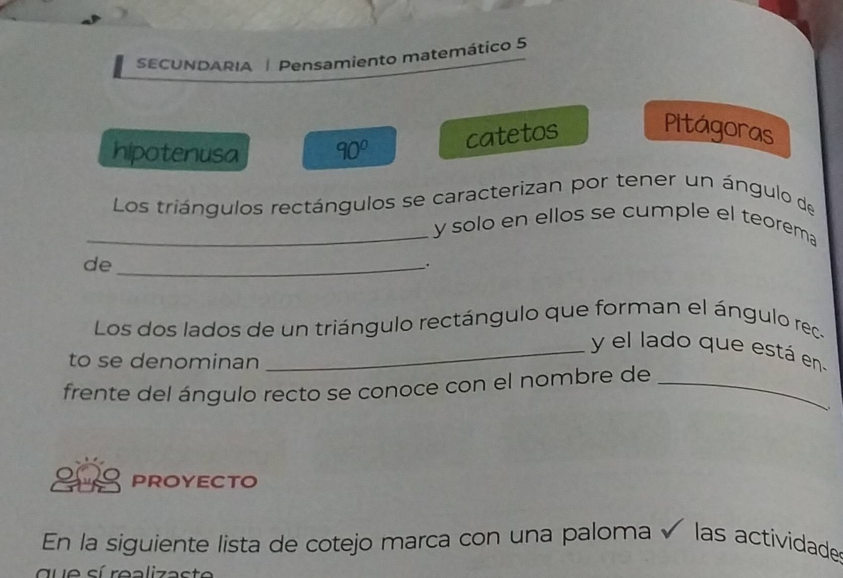 SECUNDARIA | Pensamiento matemático 5 
Pitágoras 
hipotenusa 90°
catetos 
Los triángulos rectángulos se caracterizan por tener un ángulo de 
_y solo en ellos se cumple el teorema 
de_ 
. 
Los dos lados de un triángulo rectángulo que forman el ángulo rec. 
_ y el lado que está en 
to se denominan 
frente del ángulo recto se conoce con el nombre de_ 
PROYECTO 
En la siguiente lista de cotejo marca con una paloma é las actividades 
que sí realizaste