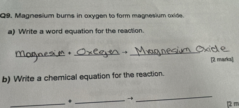 Magnesium burns in oxygen to form magnesium oxide. 
a) Write a word equation for the reaction. 
_ 
_ 
_ 
[2 marks] 
b) Write a chemical equation for the reaction. 
_+_ 
_ 
[2 m