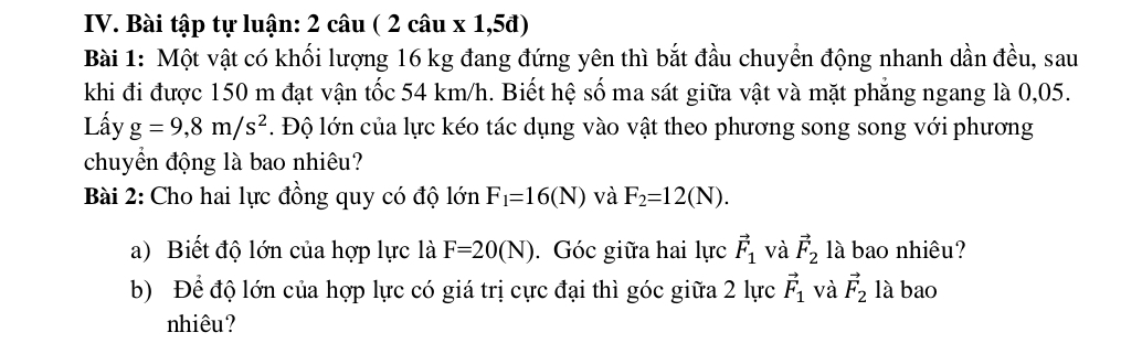 Bài tập tự luận: 2 câu ( 2 câu x 1,5đ) 
Bài 1: Một vật có khối lượng 16 kg đang đứng yên thì bắt đầu chuyền động nhanh dần đều, sau 
khi đi được 150 m đạt vận tốc 54 km/h. Biết hệ số ma sát giữa vật và mặt phẳng ngang là 0,05. 
Lấy g=9,8m/s^2. Độ lớn của lực kéo tác dụng vào vật theo phương song song với phương 
chuyển động là bao nhiêu? 
Bài 2: Cho hai lực đồng quy có độ lớn F_1=16(N) và F_2=12(N). 
a) Biết độ lớn của hợp lực là F=20(N). Góc giữa hai lực vector F_1 và vector F_2 là bao nhiêu? 
b) Để độ lớn của hợp lực có giá trị cực đại thì góc giữa 2 lực vector F_1 và vector F_2 là bao 
nhiêu?