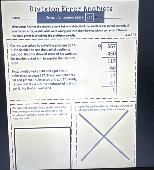 Dtvtston Error Analysts 
Name: _To exit full screen, press Esc Date:_ 
Directions: Analyze the student's work below and decide if the problem was solved correctly. If 
you find an error, explain what went wrong and then show how to solve it correctly. If there is 
_ 
__ 
no error, prove it by solving the problem correctly. 4.NBT.6 
Garrett was asked to solve the problem 567+
9. He decided to use the partial quotients 
method. He only showed some of his work, so 
his teacher asked him to explain the steps he 
used. 
First, I multiplied 9* 40 and I got 450. I 
subtracted and got 117. Then I multiplied 9 x
10 and got 90. I subtracted and got 27. Finally, 
I knew that 9* 4=27 , so I subtracted that and 
got 0. My final answer is 54.
beginarrayr 9encloselongdiv 567 -45 - hline 17 -20 hline 27 -27□  -2□ endarray
Was Garrett correct? If not, explain where he Solve the problem the correct way, showing all 
went wrong or what he was missing using of your work and using math vocabulary. 
words and numbers. Be as clear as possible to 
help him out!