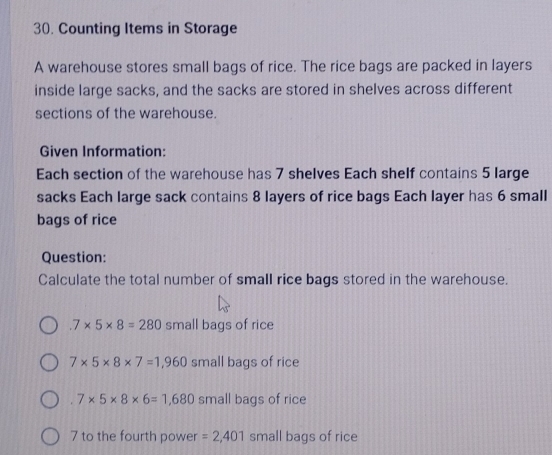 Counting Items in Storage 
A warehouse stores small bags of rice. The rice bags are packed in layers 
inside large sacks, and the sacks are stored in shelves across different 
sections of the warehouse. 
Given Information: 
Each section of the warehouse has 7 shelves Each shelf contains 5 large 
sacks Each large sack contains 8 layers of rice bags Each layer has 6 small 
bags of rice 
Question: 
Calculate the total number of small rice bags stored in the warehouse..7* 5* 8=280 small bags of rice
7* 5* 8* 7=1,960 small bags of rice 
. 7* 5* 8* 6=1,680 small bags of rice 
7 to the fourth power =2,401 small bags of rice