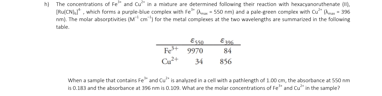 The concentrations of Fe^(3+) and Cu^(2+) in a mixture are determined following their reaction with hexacyanoruthenate (II),
[Ru(CN)_6]^4- , which forms a purple-blue complex with Fe^(3+)(lambda _max=550nm) and a pale-green complex with Cu^(2+)(lambda _max=396
nm). The molar absorptivities (M^(-1)cm^(-1)) for the metal complexes at the two wavelengths are summarized in the following
table.
When a sample that contains Fe^(3+) and Cu^(2+) is analyzed in a cell with a pathlength of 1.00 cm, the absorbance at 550 nm
is 0.183 and the absorbance at 396 nm is 0.109. What are the molar concentrations of Fe^(3+) and Cu^(2+) in the sample?