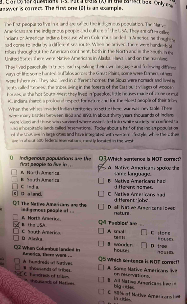 8, C or D) for questions 1-5. Put a cross (x) in the correct box. Only one
answer is correct. The first one (0) is an example.
The first people to live in a land are called the indigenous population. The Native
Americans are the indigenous people and culture of the USA. They are often called
Indians or American Indians because when Columbus landed in America, he thought he
had come to India by a different sea route. When he arrived, there were hundreds of
tribes throughout the American continent, both in the North and in the South. In the
United States there were Native Americans in Alaska, Hawaii, and on the mainland.
They lived peacefully in tribes, each speaking their own language and following different
ways of life: some hunted buffalos across the Great Plains, some were farmers, others
were fishermen. They also lived in different homes; the Sioux were nomads and lived in
tents called ‘tepees'; the tribes living in the forests of the East built villages of wooden
houses; in the hot South-West they lived in ‘pueblos’, little houses made of stone or mu_
All Indians shared a profound respect for nature and for the eldest people of their tribes.
When the whites invaded Indian territories to settle there, war was inevitable. There
were many battles between 1860 and 1890. In about thirty years thousands of Indians
were killed and those who survived where assimilated into white society or confined to
arid inhospitable lands called 'reservations'. Today about a half of the Indian population
of the USA live in large cities and have integrated with western lifestyle, while the others
live in about 300 federal reservations, mostly located in the west.
0 Indigenous populations are the Q3 Which sentence is NOT correct?
first people to live in ...
A Native Americans spoke the
A North America. same language.
B South America. B Native Americans had
C India. different homes.
X D a land. C Native Americans had
different ‘jobs’.
Q1 The Native Americans are the D all Native Americans loved
e indigenous people of ...
nature.
A North America. 4 ‘Pueblos’ are ...
B the USA.
C South America. A small C stone
tents. houses.
D Alaska. B wooden D tree
Q2 When Columbus landed in houses.
houses.
America, there were ...
lù
Q5 Which sentence is NOT correct?
lla A hundreds of Natives.
A Some Native Americans live
B thousands of tribes. on reservations.
Chundreds of tribes. B All Native Americans live in
D thousands of Natives. big cities.
C 50% of Native Americans live
in cities.