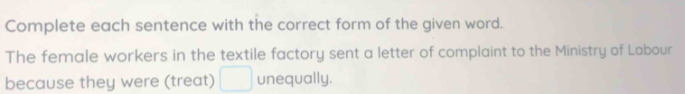 Complete each sentence with the correct form of the given word. 
The female workers in the textile factory sent a letter of complaint to the Ministry of Labour 
because they were (treat) □ unequally.