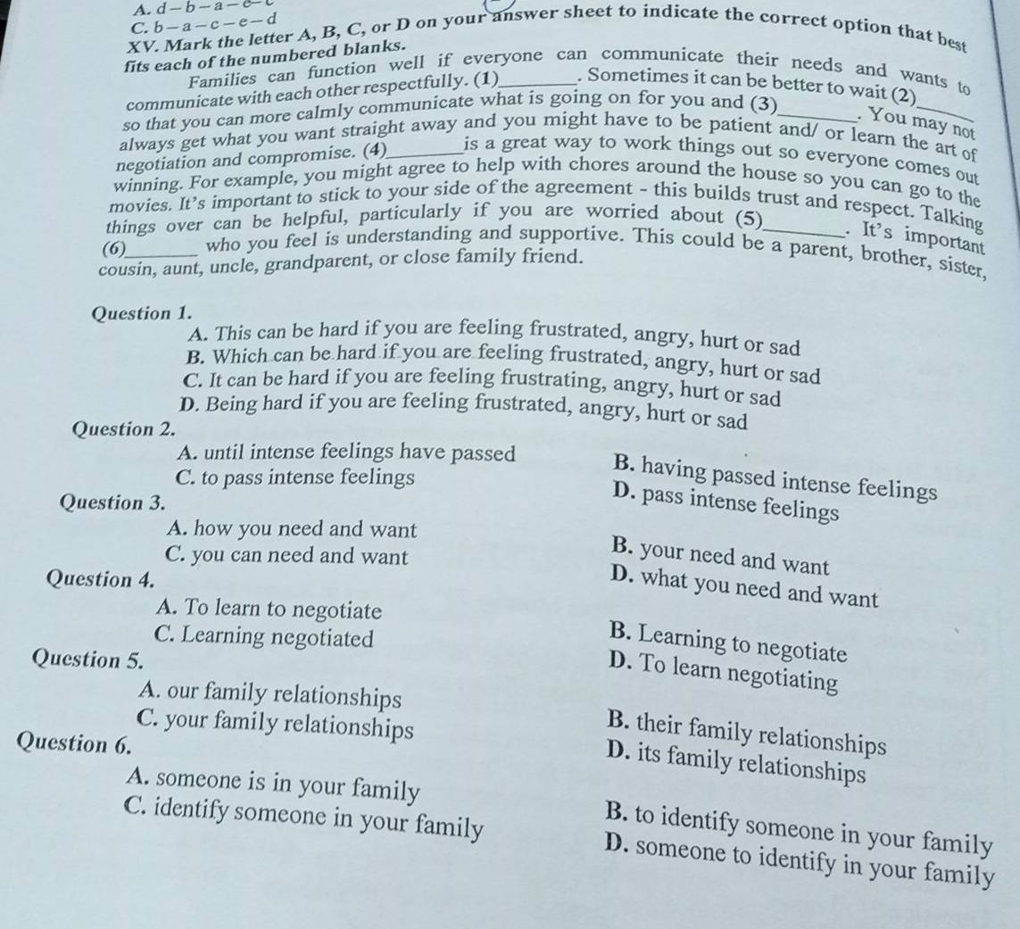 A. d-b-a-c-c
C. b-a-c-e-d
XV. Mark the letter A, B, C, or D on your answer sheet to indicate the correct option that best
fits each of the numbered blanks.
Families can function well if everyone can communicate their needs and wants to
_
communicate with each other respectfully. (1)_ . Sometimes it can be better to wait (2)
so that you can more calmly communicate what is going on for you and (3)_
. You may not
always get what you want straight away and you might have to be patient and/ or learn the art of
negotiation and compromise. (4)_ is a great way to work things out so everyone comes out
winning. For example, you might agree to help with chores around the house so you can go to the
movies. It’s important to stick to your side of the agreement - this builds trust and respect. Talking
things over can be helpful, particularly if you are worried about (5)_
. It's important
(6) who you feel is understanding and supportive. This could be a parent, brother, sister,
cousin, aunt, uncle, grandparent, or close family friend.
Question 1.
A. This can be hard if you are feeling frustrated, angry, hurt or sad
B. Which can be hard if you are feeling frustrated, angry, hurt or sad
C. It can be hard if you are feeling frustrating, angry, hurt or sad
D. Being hard if you are feeling frustrated, angry, hurt or sad
Question 2.
A. until intense feelings have passed
B. having passed intense feelings
C. to pass intense feelings
Question 3.
D. pass intense feelings
A. how you need and want
C. you can need and want
B. your need and want
Question 4.
D. what you need and want
A. To learn to negotiate
C. Learning negotiated
B. Learning to negotiate
Question 5.
D. To learn negotiating
A. our family relationships
C. your family relationships
B. their family relationships
Question 6.
D. its family relationships
A. someone is in your family B. to identify someone in your family
C. identify someone in your family D. someone to identify in your family