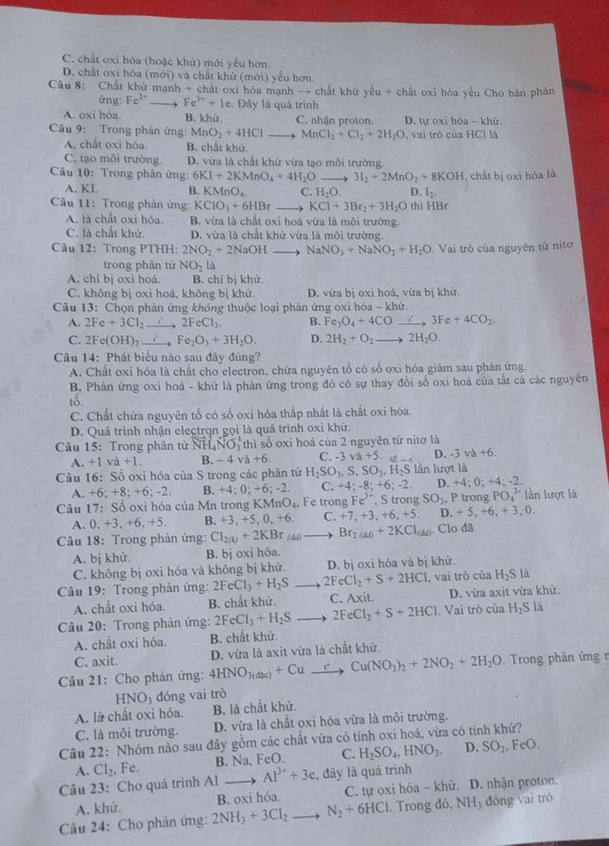 C. chất oxi hóa (hoặc khử) mới yểu hơn.
D. chất oxi hóa (mới) và chất khử (mới) yểu hơn.
Câu 8: Chất khử mạnh + chất oxi hóa mạnh → chất khứ yếu + chất oxi hóa yếu Cho bán phản
ứng: Fe^(2+) Fe^(3+)+1e.  Đây là quá trình
A. oxi hóa. B. khử. C. nhận proton. D. tự oxỉ hóa - khứ.
Câu 9: Trong phản ứng: MnO_2+4HCl _ MnCl_2+Cl_2+2H_2O , vai trò của HCl là
A. chất oxỉ hóa B. chất khử
C. tạo môi trường. D. vừa là chất khử vừa tạo môi trường.
Câu 10: Trong phản ứng: 6KI+2KMnO_4+4H_2O_  3I_2+2MnO_2+8KOH , chất bị oxi hóa là
A. KI. B. KMnO_4. C. H_2O. D. I_2.
Câu 11: Trong phản ứng: KCIO_3+6HBr _ KCl+3Br_2+3H_2O thì HBr
A. là chất oxi hóa. B. vừa là chất oxỉ hoá vừa là môi trường.
C. là chất khử. D. vừa là chất khử vừa là môi trường.
Câu 12: Trong PTHH: 2NO_2+2NaOH NaNO_3+NaNO_2+H_2O.  Vai trò của nguyên tử nitơ
trong phân tử NO_2 là
A. chi bj oxi hoá. B. chỉ bị khử.
C. không bị oxi hoá, không bị khứ. D. vừa bị oxi hoá, vừa bị khử.
Câu 13: Chọn phản ứng không thuộc loại phản ứng oxi hóa - khử.
A. 2Fe+3Cl_2 _ to 2FeCl_3. B. Fe_3O_4+4COxrightarrow i 3Fe+4CO_2.
C. 2Fe(OH)_3to FeFe_2O_3+3H_2O. D. 2H_2+O_2to 2H_2O.
Câu 14: Phát biểu nào sau đây đúng?
A. Chất oxi hóa là chất cho electron, chứa nguyên tố có số oxi hóa giảm sau phản ứng.
B. Phản ứng oxi hoá - khử là phản ứng trong đó có sự thay đổi số oxi hoá của tắt cả các nguyên
tổ.
C. Chất chứa nguyên tố có số oxi hóa thấp nhất là chất oxi hóa.
D. Quá trình nhận electrọn gọi là quá trình oxi khử.
Câu 15: Trong phân tử NH (_4NO_3 thì số oxi hoá của 2 nguyên tử nitơ là
A. +1 va+1. B. -4 a+6. C. -3 va+5. D. -3va+6.
Câu 16: Số oxi hóa của S trong các phân tử H_2SO_3,S,SO_3,H_2S) lần lượt là
A. +6: +8;+6 : -2. B. +4;0;+6;-2 C. +4;-8;+6;-2. D. +4;0;+ 4: -2.
Câu 17: Số oxi hỏa của Mn trong KMnO_4 Fe trong Fe^(3+),St rong SO_3, P trong PO_4^((3-) lần lượt là
A、0 +3,+6,+5 B. +3,+5,0,+6. C. +7,+3,+6,+5. D. +5,+6,+3,0.
Câu 18: Trong phản ứng: Cl_2(k))+2KBr_(di). Br_2(dd)+2KCl_(dd) ). Clo đã
A. bị khử. B. bị oxi hóa.
C. không bị oxi hóa và không bị khử. D. bị oxi hóa và bị khử.
Câu 19: Trong phản ứng: 2FeCl_3+H_2S to 2FeCl_2+S+2HCl _ , vai trò ciaH_2Sl_2
A. chất oxi hóa. B. chất khử. C. Axit. D. vừa axit vừa khử.
Câu 20: Trong phản ứng: 2FeCl_3+H_2S 2FeCl_2+S+2HCl. Vai trò của H_2S là
A. chất oxi hóa. B. chất khử.
C. axit. .  Trong phản ứng n
Câu 21: Cho phản ứng: 4HNO_3(dyc)+Cuto Cu_ to Cu(NO_3)_2+2NO_2+2H_2O D. vừa là axit vừa là chất khử.
HNO_3 đóng vai trò
A. là chất oxi hóa. B. là chất khử.
C. là môi trường. D. vừa là chất oxi hóa vừa là môi trường.
Câu 22: Nhóm nào sau đây gồm các chất vừa có tính oxi hoá, vừa có tính khử?
A. Cl_2 , Fe. B. Na, FeO. C. H_2SO_4,HNO_3. D. SO_2 , FeO.
Câu 23: Cho quá trình Al 、 Al^(3+)+3e , đây là quá trình
A. khử. B. oxi hóa. C. tự oxi hóa - khử. D. nhận proton.
Câu 24: Cho phản ứng: 2NH_3+3Cl_2 N_2+6HCl. Trong đó, NH_3 đóng vai trò