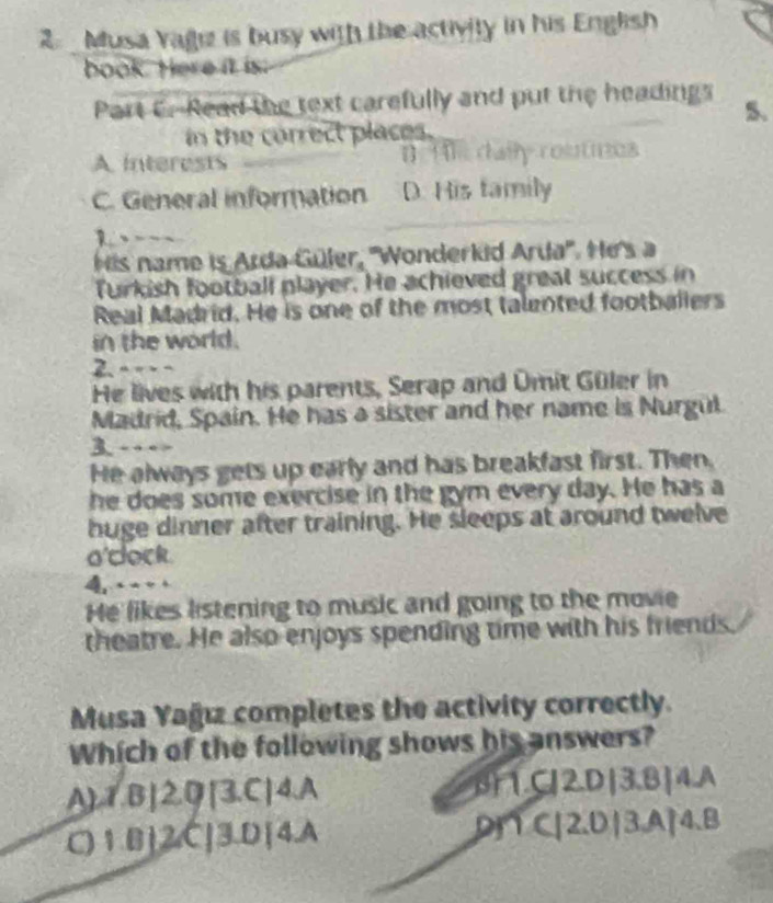 Musa Yagiz is busy with the activity in his English
book. Here it is:
Part C. Read the text carefully and put the headings 5.
in the correct places.
A interests 1] Hle daily routnes
C. General information D. His family
1. — ~ ~
His name is Arda-Güler, ''Wonderkid Arda''. He's a
Turkish football player. He achieved great success in
Real Madrid. He is one of the most talented footballers
in the world.
He lives with his parents, Serap and Omit Güler in
Madrid, Spain. He has a sister and her name is Nurgul.
3. - - - -
He always gets up early and has breakfast first. Then,
he does some exercise in the gym every day. He has a
huge dinner after training. He sleeps at around twelve
o'dock.
4 - 
He likes listening to music and going to the movie
theatre. He also enjoys spending time with his friends
Musa Yağız completes the activity correctly.
Which of the following shows his answers?
A)1,B] 2,Q[3,C]4.A BC2D|3.B|4.A
C)1.B] 2,C[3.D[4.A D∩ C [2,D|3,A|4.B