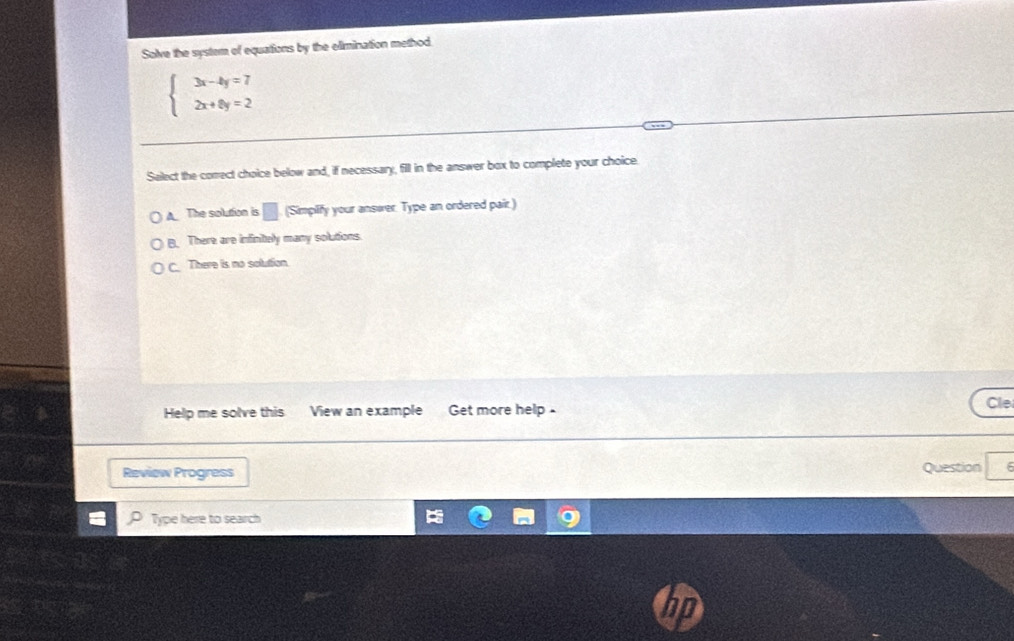 Solve the system of equations by the elimination method.
beginarrayl 3x-4y=7 2x+6y=2endarray.
Salect the correct choice below and, if necessary, fill in the answer box to complete your choice.
A The solution is □ (Simplify your answer. Type an ordered pair.)
B. There are infinitely many solutions
C. There is no solution.
Help me solve this View an example Get more help Cle
Review Progress Question
Type here to search