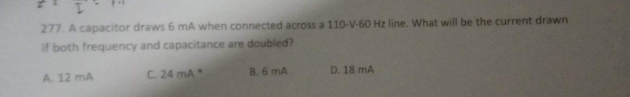 A capacitor draws 6 mA when connected across a 110-V-60 Hz line. What will be the current drawn
if both frequency and capacitance are doubled?
A. 12 mA C. 24 mA *
B. 6 mA D. 18 mA