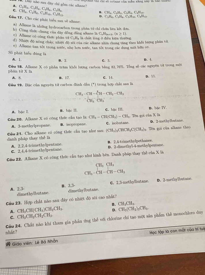 neptane thì chỉ số octane của mẫu xăng này là bao nhều?
B. Dây nào sau đây chỉ gồm các alkane?
A.
C. C_2H_2,C_3H_4,C_4H_6,C_5H_8.
CH_4,C_2H_6,C_4H_10,C_5H_12.
B. CH_4,C_2H_2,C_3H_4,C_4H_10.
D. C_2H_6,C_3H_8,C_5H_10,C_6H_12.
Câu 17. Cho các phát biểu sau về alkane:
a) Alkane là những hydrocarbon trong phân tử chỉ chứa liên kết đơn.
b) Công thức chung của dãy đồng dẳng alkane là C_nH_2n+2,(n≥ 1).
c) Alkane có công thức phân tử C_3H_8 là chất lỏng ở điều kiện thường.
d) Nhiệt độ nóng chảy, nhiệt độ sôi của các alkane nhìn chung tăng theo khối lượng phân tử.
e) Alkane tan tốt trong nước, nhẹ hơn nước, tan tốt trong các dung môi hữu cơ.
Số phát biểu đúng là
A. 1. B. 2. C. 3. D. 4.
Câu 18. Alkane X có phần trăm khối lượng carbon bằng 82,76%. Tổng số các nguyên tử trong một
phân tử X là
A. 8. B. 17. C. 14.
D. 11.
Câu 19. Bậc của nguyên tử carbon đánh dấu (*) trong hợp chất sau là
CH_3-CH-CH-CH_2-CH_3
CH_3CH_3
A. bậc I. B. bậc II. C. bậc III. D. bậc IV.
Câu 20. Alkane X có công thức cầu tạo là: CH_3-CH(CH_3)-CH_3. Tên gọi của X là
A. 3-methylpropane. B. isopropane. C. isobutane. D. 2-methylbutane.
Câu 21. Cho alkane có công thức cấu tạo như sau: (CH_3)_2CHCH_2C(CH_3)_3. Tền gọi của alkane theo
danh pháp thay thế là
A. 2,2,4-trimethylpentane. B. 2,4-trimethylpethanee.
C. 2,4,4-trimethylpentane. D. 2-dimethyl-4-methylpentane.
Câu 22. Alkane X có công thức cấu tạo như hình bên. Danh pháp thay thế của X là
CH_3CH_3
CH_3-CH-CH-CH_3
A. 2,3- B. 3,3- C. 2,3-methylbutane. D. 2-methylbutane.
dimethylbutane. dimethylbutane.
Câu 23. Hợp chất nào sau đây có nhiệt độ sôi cao nhất?
B. CH_3CH_3.
A. CH_3CH(CH_3)CH_2CH_3.
D. CH_3(CH_2)_3CH_3.
C. CH_3CH_2CH_2CH_3.
Câu 24. Chất nào khí tham gia phản ứng thế với chlorine chí tạo một sản phẩm thế monochloro duy
nhất?
Giáo viên: Lê Bá Nhằn Học tập là con mắt của trí tuệ