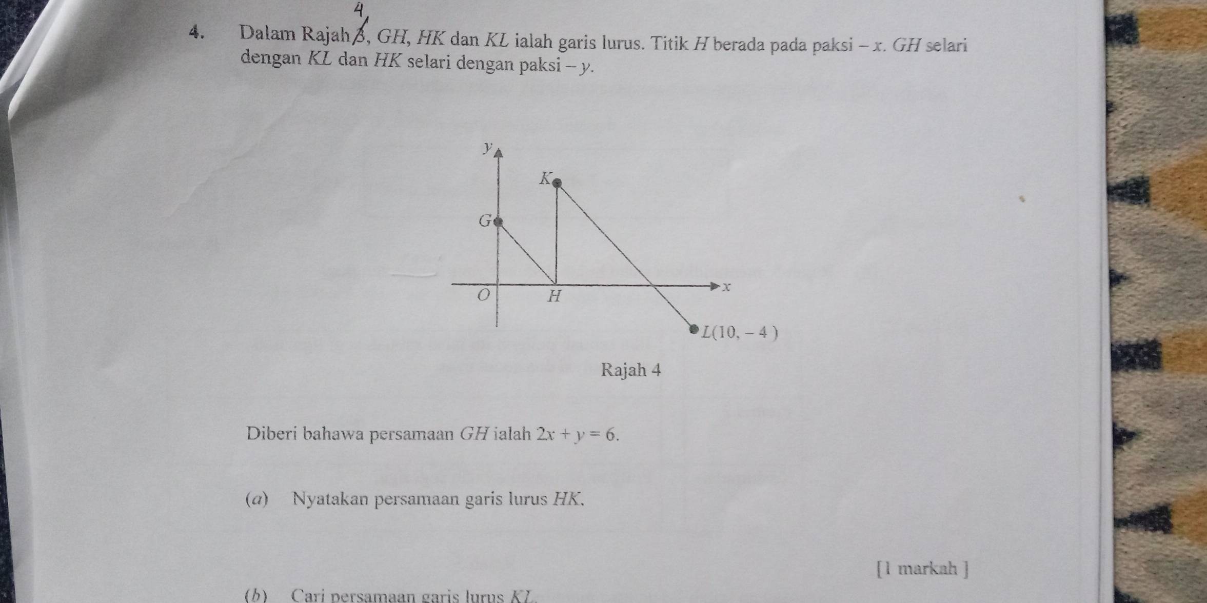 Dalam Rajahß, GH, HK dan KL ialah garis lurus. Titik H berada pada paksi - x. GH selari
dengan KL dan HK selari dengan paksi - y.
Rajah 4
Diberi bahawa persamaan GH ialah 2x+y=6.
(α) Nyatakan persamaan garis lurus HK.
[1 markah ]
(b) Cari persamaan garis lurus KL.