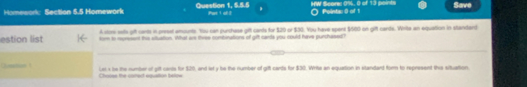 Homework: Section 5.5 Homework Question 1, 5.5.5 Part 1 of 2 HW Score: 0%. 0 of 13 points Save 
Points: 0 of 1 
A store sells gift cants in presel amsunts. You can purchase gifl cards for $20 or $30. You have spent $560 on gift cards. Write an equation in standard 
estion list form to represent this situation. What are three combinations of gift cards you could have purchased? 
Queston t Let x be the number of gift cards for $20, and let y be the number of gift cards for $30. Write an equation in standard form to represent this situation. 
Chouse the correct equation below