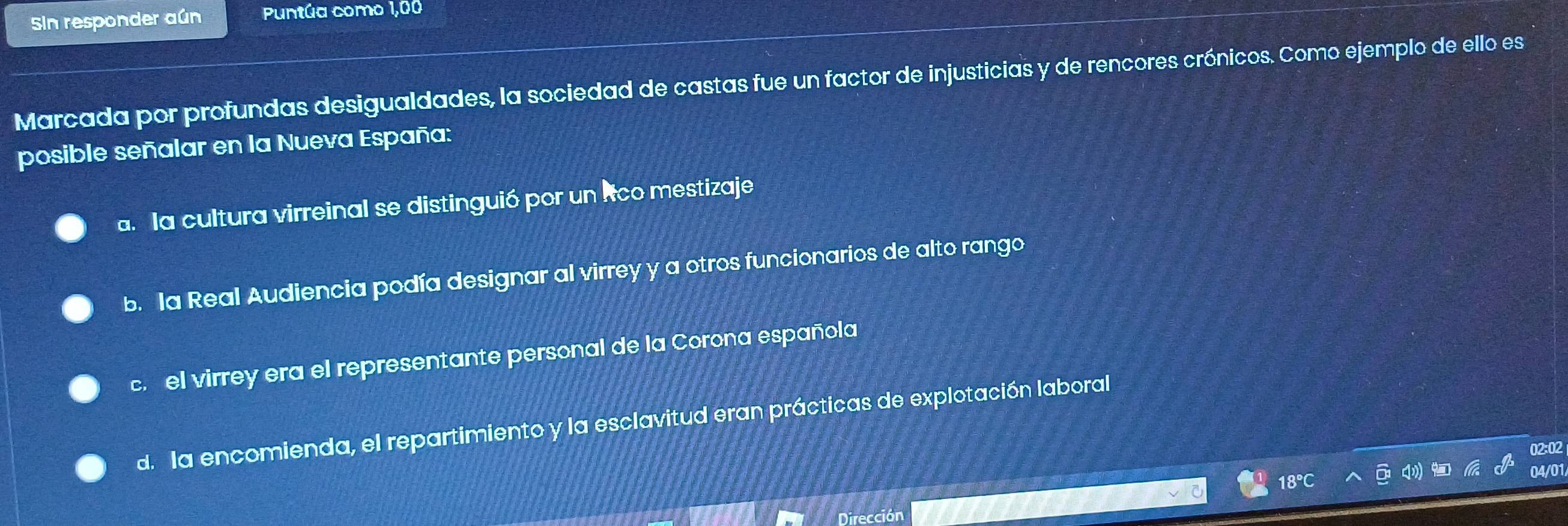 Sin responder aún Puntúa como 1,00
Marcada por profundas desigualdades, la sociedad de castas fue un factor de injusticias y de rencores crónicos. Como ejemplo de ello es
posible señalar en la Nueva España:
a. la cultura virreinal se distinguió por un lco mestizaje
b. la Real Audiencia podía designar al virrey y a otros funcionarios de alto rango
c. el virrey era el representante personal de la Corona española
d. la encomienda, el repartimiento y la esclavitud eran prácticas de explotación laboral
02:02
04/01
18
Dirección