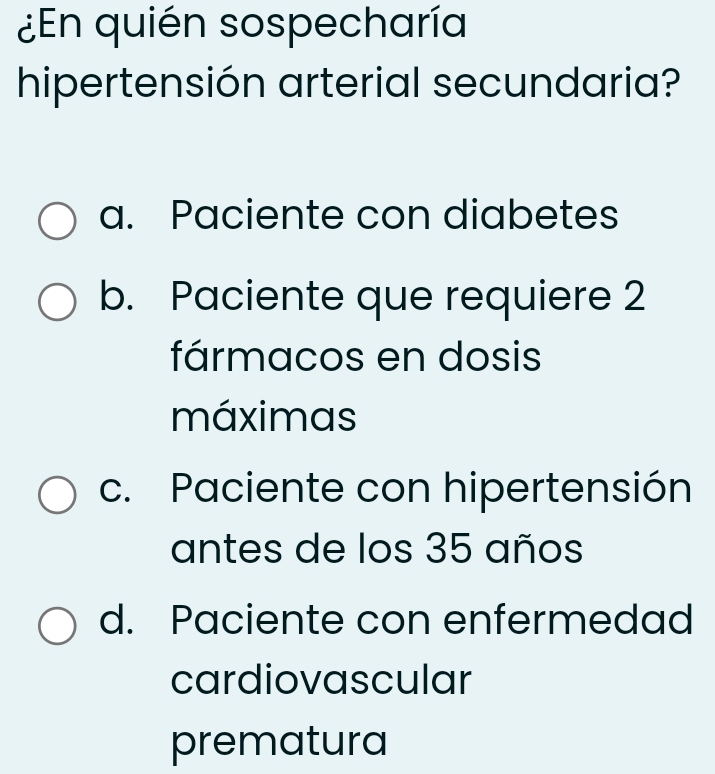 ¿En quién sospecharía
hipertensión arterial secundaria?
a. Paciente con diabetes
b. Paciente que requiere 2
fármacos en dosis
máximas
c. Paciente con hipertensión
antes de los 35 años
d. Paciente con enfermedad
cardiovascular
prematura