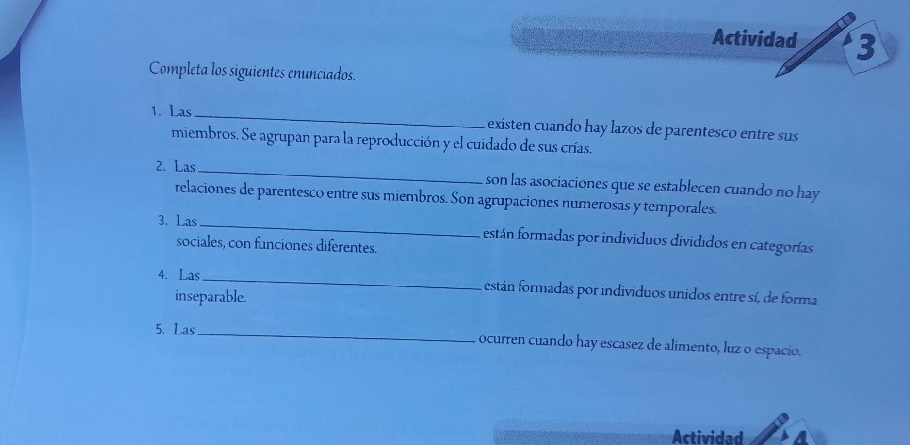 Actividad 
3 
Completa los siguientes enunciados. 
1. Las _existen cuando hay lazos de parentesco entre sus 
miembros. Se agrupan para la reproducción y el cuidado de sus crías. 
2. Las _son las asociaciones que se establecen cuando no hay 
relaciones de parentesco entre sus miembros. Son agrupaciones numerosas y temporales. 
3. Las_ están formadas por individuos divididos en categorías 
sociales, con funciones diferentes. 
4. Las_ están formadas por individuos unidos entre sí, de forma 
inseparable. 
5. Las_ ocurren cuando hay escasez de alimento, luz o espacio. 
Actividad A